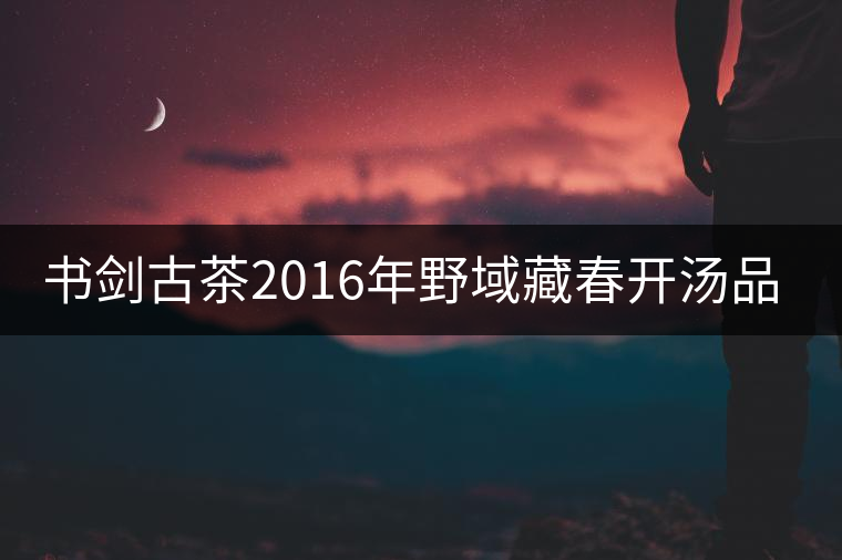 書(shū)劍古茶2016年野域藏春開(kāi)湯品鑒！