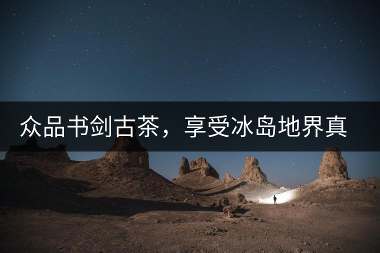 眾品書劍古茶，享受冰島地界真實(shí)的味道