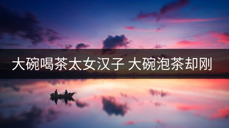 大碗喝茶太女漢子 大碗泡茶卻剛柔并濟