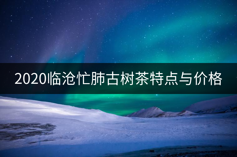 2020臨滄忙肺古樹(shù)茶特點(diǎn)與價(jià)格 2020臨滄忙肺古樹(shù)茶特點(diǎn)與價(jià)格