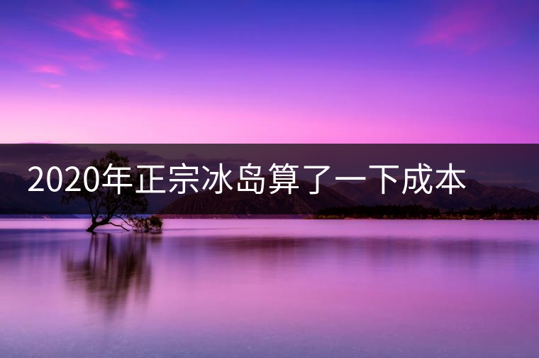 2020年正宗冰島算了一下成本，一般人真消費(fèi)不起