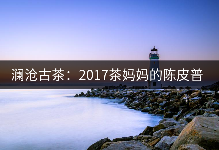 瀾滄古茶：2017茶媽媽的陳皮普洱