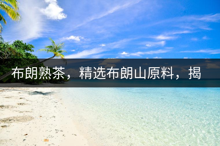 布朗熟茶，精選布朗山原料，揭秘布朗寨好茶之道