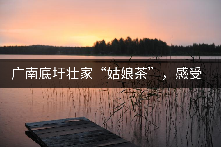 廣南底圩壯家“姑娘茶”，感受壯家的韻味