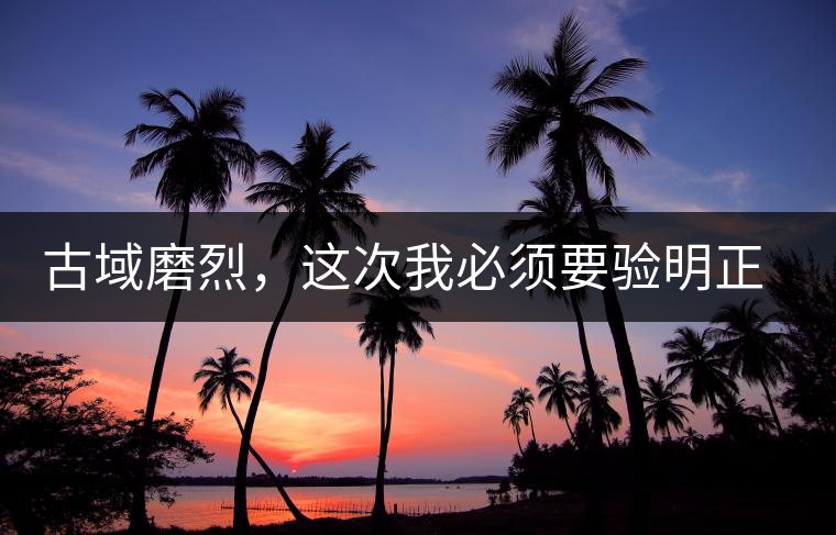 古域磨烈，這次我必須要驗明正身