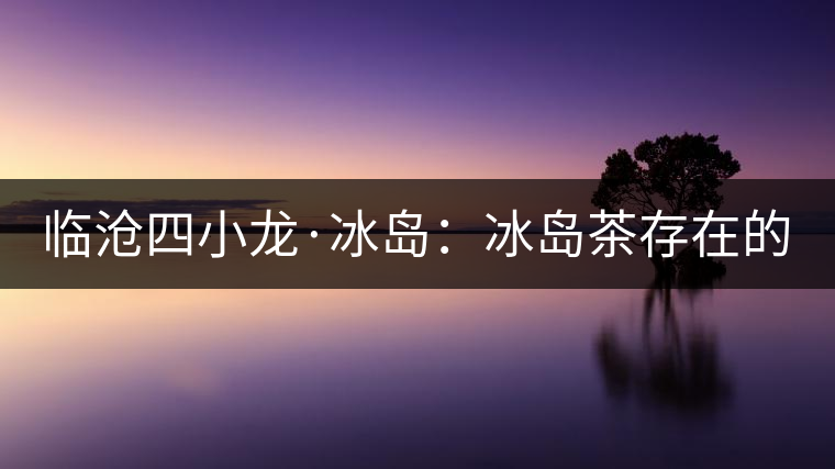 臨滄四小龍·冰島：冰島茶存在的危機(jī)！