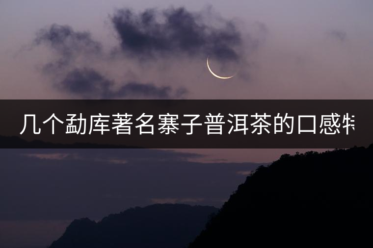 幾個(gè)勐庫著名寨子普洱茶的口感特點(diǎn)！