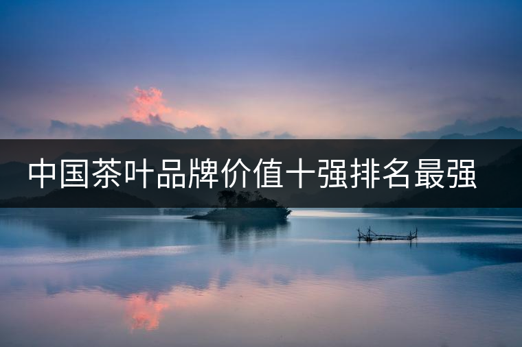 中國茶葉品牌價(jià)值十強(qiáng)排名最強(qiáng)版？