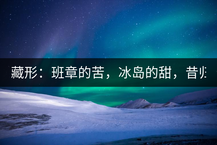藏形：班章的苦，冰島的甜，昔歸的香！