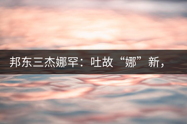 邦東三杰娜罕：吐故“娜”新，震“罕”人心