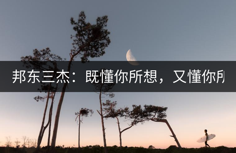 邦東三杰：既懂你所想，又懂你所需！