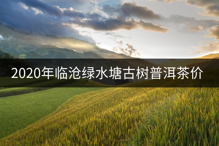 2020年臨滄綠水塘古樹(shù)普洱茶價(jià)格參考 2020年臨滄綠水塘古樹(shù)普洱茶價(jià)格參考