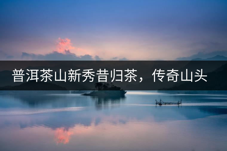 普洱茶山新秀昔歸茶，傳奇山頭是怎樣煉成的？