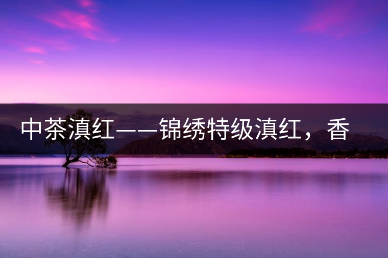 中茶滇紅——錦繡特級(jí)滇紅，香甜高揚(yáng)滋味鮮爽
