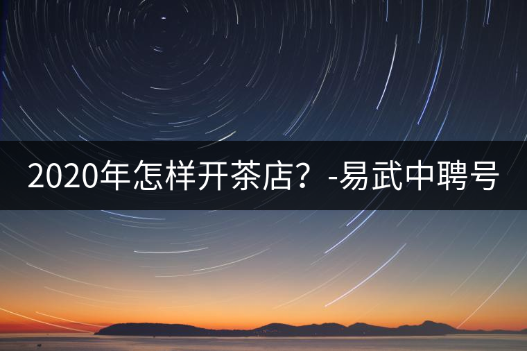 2020年怎樣開(kāi)茶店？-易武中聘號(hào)