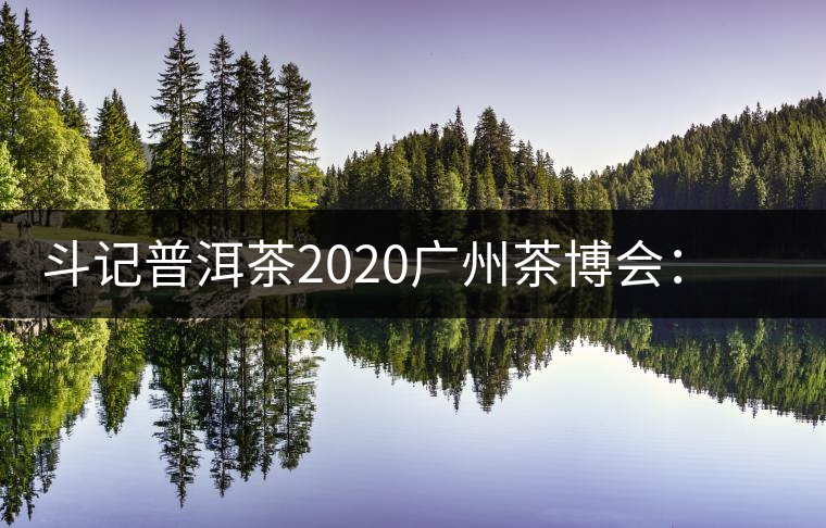 斗記普洱茶2020廣州茶博會：全新形象重磅亮相，加盟成大亮點