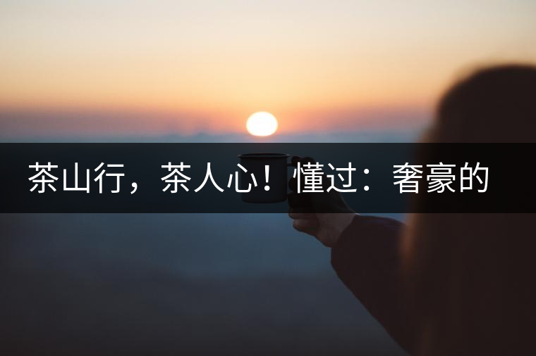 茶山行，茶人心！懂過(guò)：奢豪的性?xún)r(jià)比之王