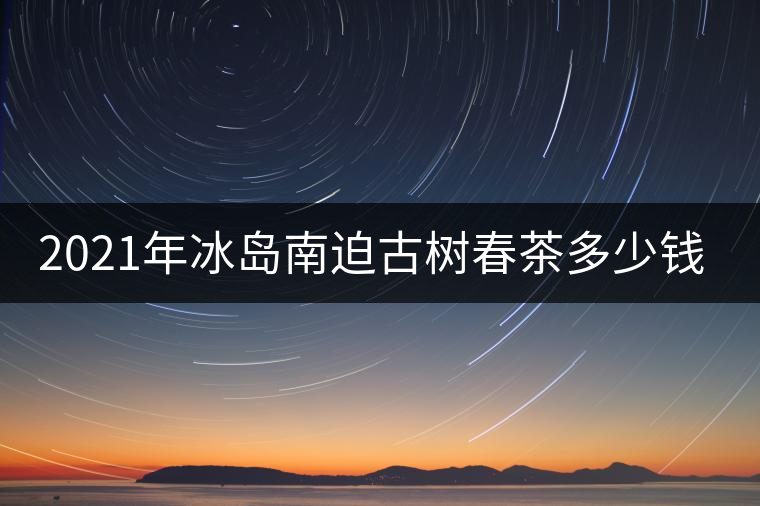 2021年冰島南迫古樹春茶多少錢一公斤？