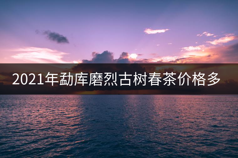 2021年勐庫磨烈古樹春茶價格多少？