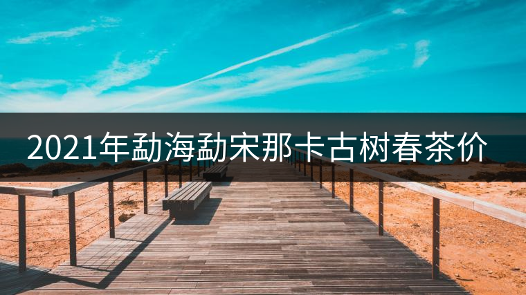 2021年勐海勐宋那卡古樹春茶價(jià)格？