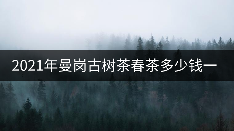 2021年曼崗古樹茶春茶多少錢一公斤？