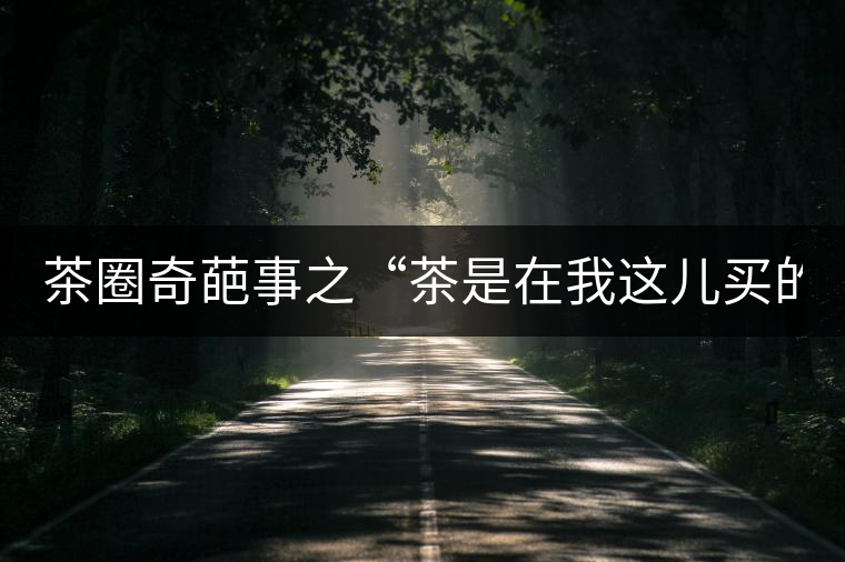 茶圈奇葩事之“茶是在我這兒買的嗎？”