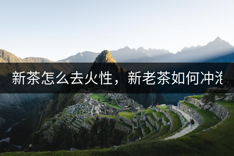 新茶怎么去火性，新老茶如何沖泡？