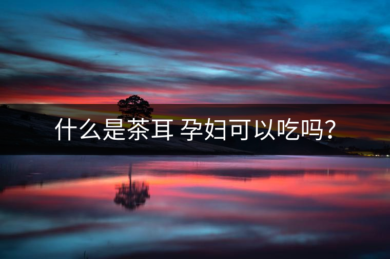 什么是茶耳 孕婦可以吃嗎？