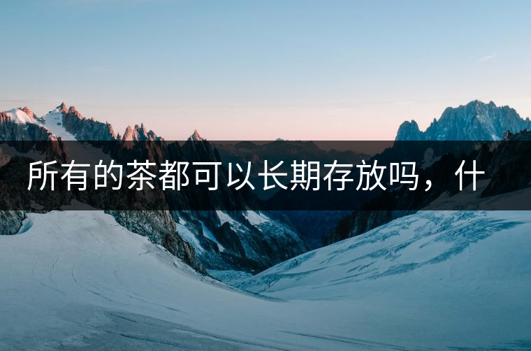 所有的茶都可以長(zhǎng)期存放嗎，什么需要搶鮮喝？