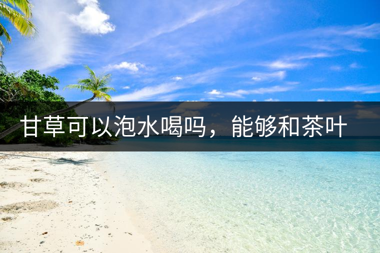 甘草可以泡水喝嗎，能夠和茶葉一起沖泡？