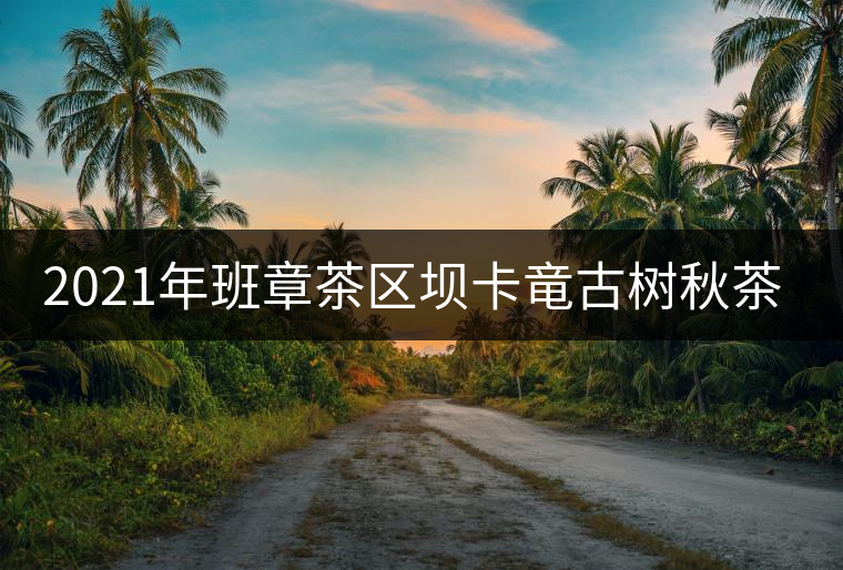 2021年班章茶區(qū)壩卡竜古樹秋茶價(jià)格是多少？