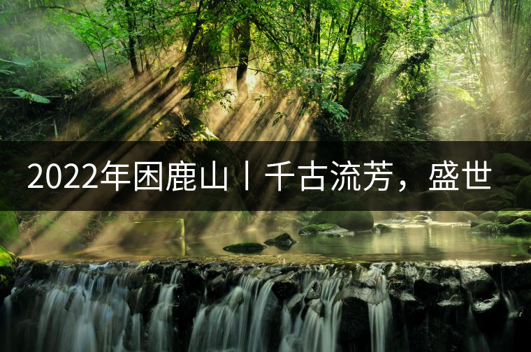 2022年困鹿山丨千古流芳，盛世奢享