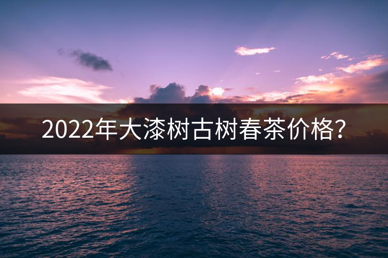 2022年大漆樹古樹春茶價(jià)格？