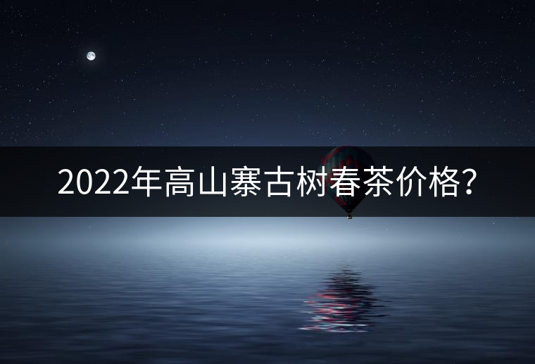 2022年高山寨古樹春茶價格？