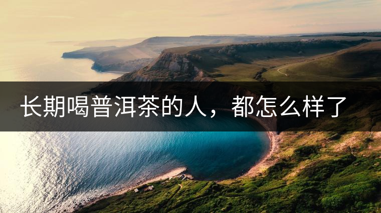 長期喝普洱茶的人，都怎么樣了？為你總結(jié)：或可得到3個(gè)好處