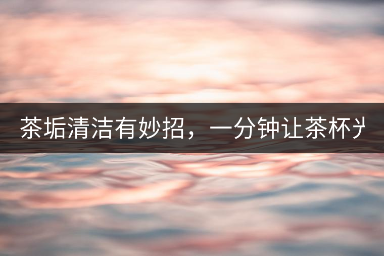 茶垢清潔有妙招，一分鐘讓茶杯光亮如新！