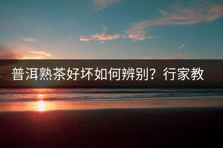 普洱熟茶好壞如何辨別？行家教你3步走！聞茶香、品茶湯、鑒葉底