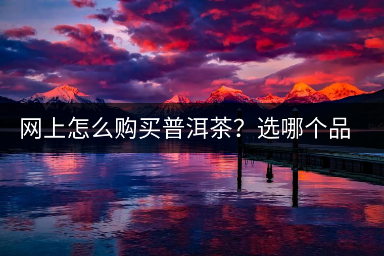 網(wǎng)上怎么購買普洱茶？選哪個品牌比較好？業(yè)內(nèi)人士良心揭秘