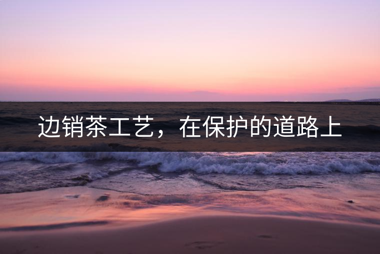 邊銷茶工藝，在保護(hù)的道路上