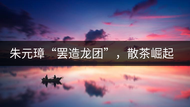 朱元璋“罷造龍團(tuán)”，散茶崛起，普洱茶特立獨(dú)行！