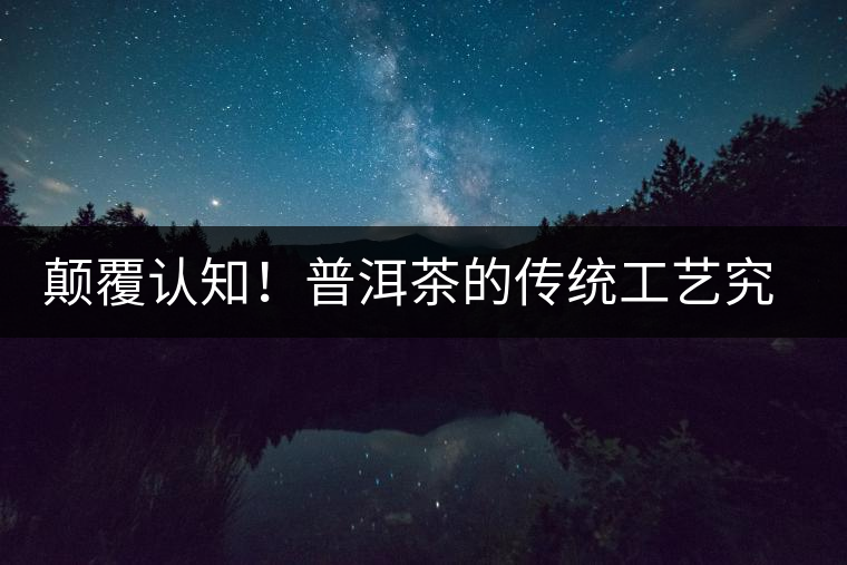 顛覆認知！普洱茶的傳統(tǒng)工藝究竟是什么？
