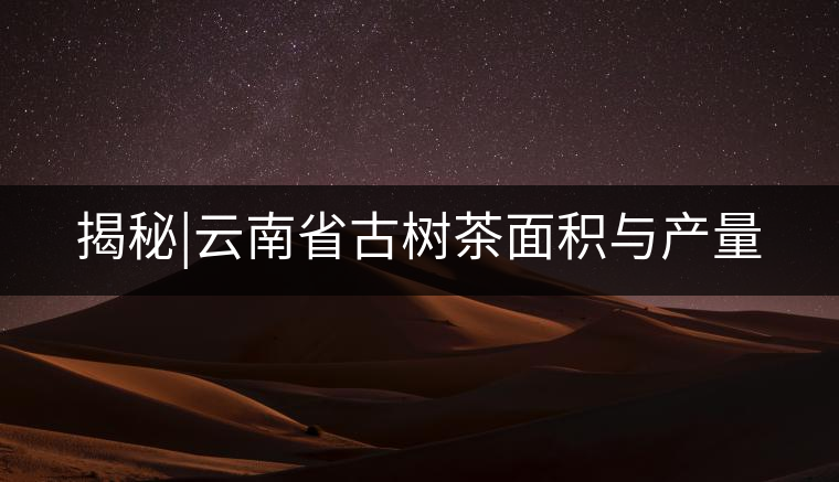 揭秘|云南省古樹(shù)茶面積與產(chǎn)量