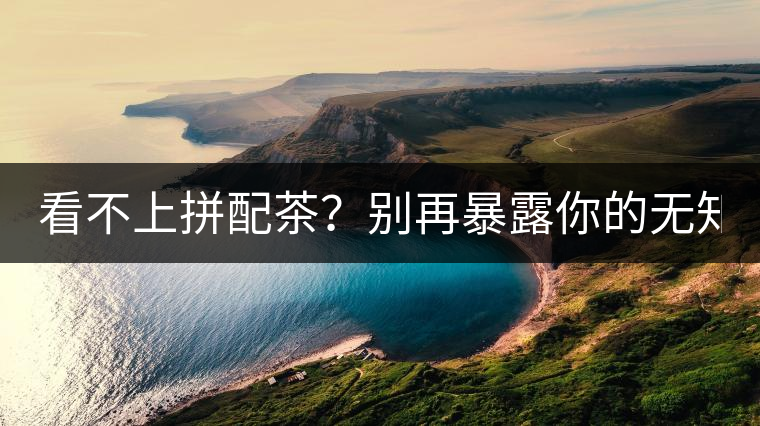 看不上拼配茶？別再暴露你的無知了！