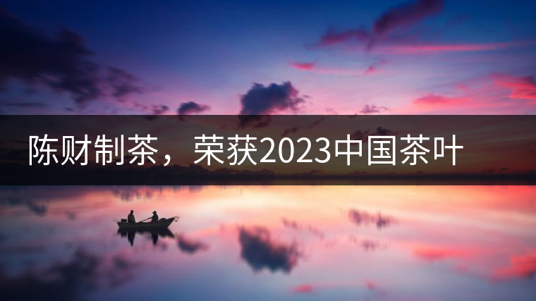 陳財制茶，榮獲2023中國茶葉十大領軍人物稱號