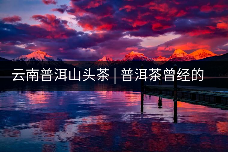 云南普洱山頭茶 | 普洱茶曾經(jīng)的王者——南糯山 云南普洱山頭茶 | 普洱茶曾經(jīng)的王者——南糯山