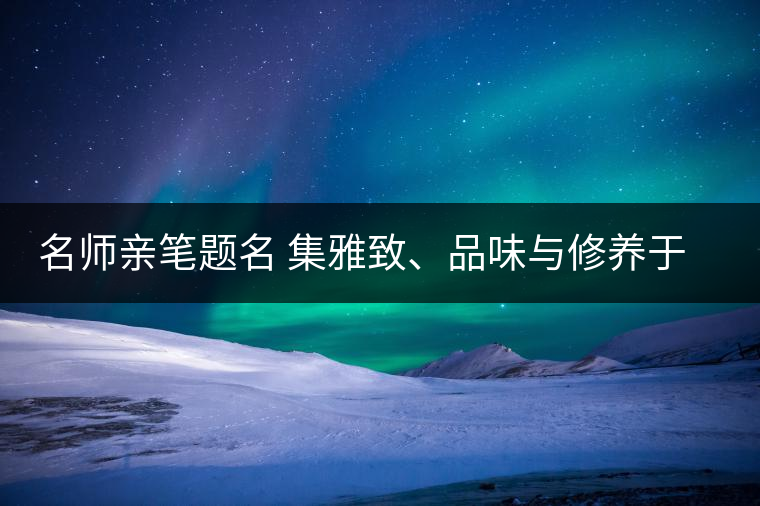 名師親筆題名 集雅致、品味與修養(yǎng)于一身