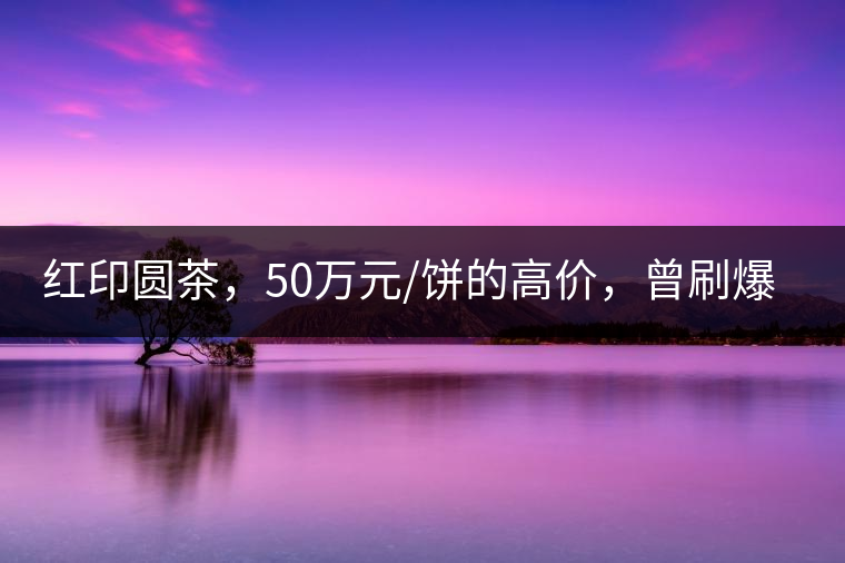 紅印圓茶，50萬元/餅的高價(jià)，曾刷爆五十年代茶界