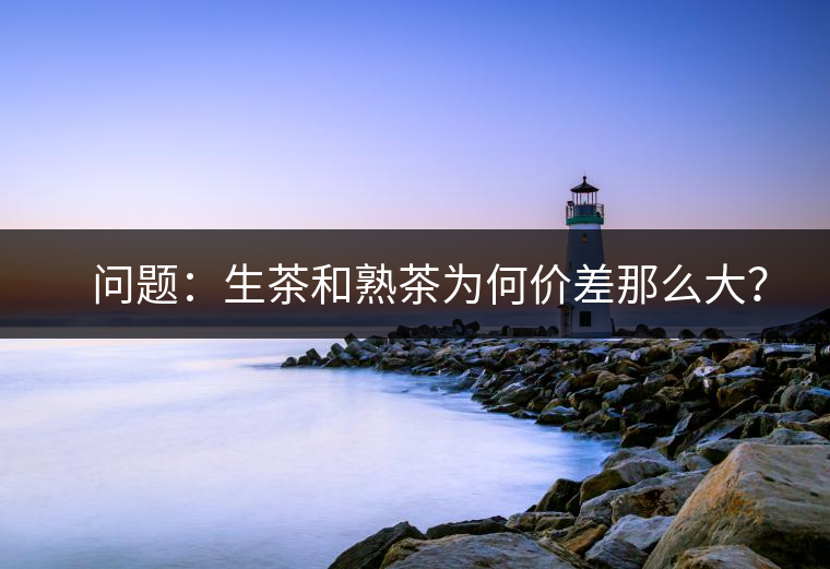 ?? 問題：生茶和熟茶為何價(jià)差那么大？