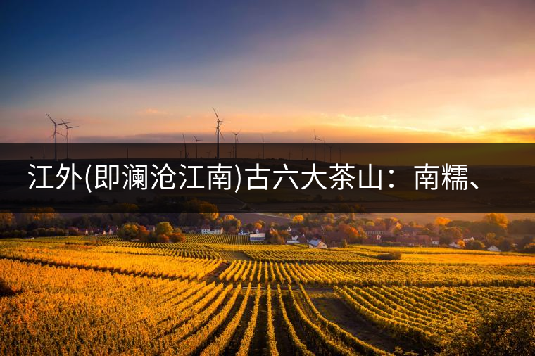 江外(即瀾滄江南)古六大茶山：南糯、南嶠、勐宋、景邁、布朗、巴達。